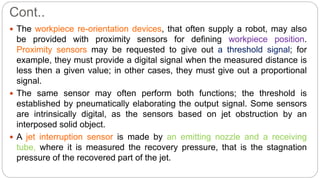 Cont..
 The workpiece re-orientation devices, that often supply a robot, may also
be provided with proximity sensors for defining workpiece position.
Proximity sensors may be requested to give out a threshold signal; for
example, they must provide a digital signal when the measured distance is
less then a given value; in other cases, they must give out a proportional
signal.
 The same sensor may often perform both functions; the threshold is
established by pneumatically elaborating the output signal. Some sensors
are intrinsically digital, as the sensors based on jet obstruction by an
interposed solid object.
 A jet interruption sensor is made by an emitting nozzle and a receiving
tube, where it is measured the recovery pressure, that is the stagnation
pressure of the recovered part of the jet.
 