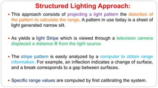 Structured Lighting Approach:
 This approach consists of projecting a light pattern the distortion of
the pattern to calculate the range. A pattern in use today is a sheet of
light generated narrow slit.
 As yields a light Stripe which is viewed through a television camera
displaced a distance B from the light source.
 The stripe pattern is easily analyzed by a computer to obtain range
information. For example, an inflection indicates a change of surface,
and a break corresponds to a gap between surfaces.
 Specific range values are computed by first calibrating the system.
 