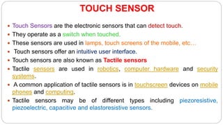 TOUCH SENSOR
 Touch Sensors are the electronic sensors that can detect touch.
 They operate as a switch when touched.
 These sensors are used in lamps, touch screens of the mobile, etc…
 Touch sensors offer an intuitive user interface.
 Touch sensors are also known as Tactile sensors
 Tactile sensors are used in robotics, computer hardware and security
systems.
 A common application of tactile sensors is in touchscreen devices on mobile
phones and computing.
 Tactile sensors may be of different types including piezoresistive,
piezoelectric, capacitive and elastoresistive sensors.
 