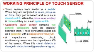 WORKING PRINCIPLE OF TOUCH SENSOR
 Touch sensors work similar to a switch.
When they are subjected to touch, pressure
or force they get activated and acts as a
closed switch. When the pressure or contact
is removed they act as an open switch.
 Capacitive touch sensor contains two
parallel conductors with an insulator
between them. These conductors plates act
as a capacitor with a capacitance value C0.
 A capacitance measuring circuit
continuously measures the capacitance C0
of the sensor. When this circuit detects a
change in capacitance it generates a signal.
 
