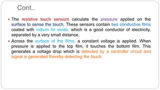 Cont..
 The resistive touch sensors calculate the pressure applied on the
surface to sense the touch. These sensors contain two conductive films
coated with indium tin oxide, which is a good conductor of electricity,
separated by a very small distance.
 Across the surface of the films, a constant voltage is applied. When
pressure is applied to the top film, it touches the bottom film. This
generates a voltage drop which is detected by a controller circuit and
signal is generated thereby detecting the touch.
 
