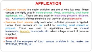 APPLICATION
 Capacitor sensors are easily available and are of very low cost. These
sensors are highly used in mobile phones, iPods, automotive, small home
appliances, etc… These are also used for measuring pressure, distance,
etc… A drawback of these sensors is that they can give a false alarm.
 Resistive touch sensors only work when sufficient pressure is applied.
Hence, these sensors are not useful for detecting small contact or
pressure. These are used in applications such as musical
instruments, keypads, touch-pads, etc.. where a large amount of pressure
is applied.
 Examples
 Some of the examples of touch sensors available in the market are
TTP22301, TTP229, etc…
 