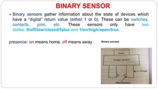 BINARY SENSOR
 Binary sensors gather information about the state of devices which
have a “digital” return value (either 1 or 0). These can be switches,
contacts, pins, etc. These sensors only have two
states: 0/off/low/closed/false and 1/on/high/open/true.
presence: on means home, off means away
 