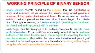 WORKING PRINCIPLE OF BINARY SENSOR
 Binary sensors operate based on the principle that the distribution of
touch and no-touch values across the sensor array would provide a
measure of the spatial distribution of force. These sensors are contact
switches that are placed on the inner side of each finger of a robotic
hand. This type of sensing can sense an object by moving the hand over
the object and making contact with its surface.
 Each finger can be designed with multiple switches to provide more
tactile information. These switches are mostly mounted on the external
surfaces of the hand to produce a control signal for directing the hand
over the workspace. Meanwhile, the proper manipulation and grasping of
the object in the workspace can be achieved via centering of the fingers
using the information given by the binary sensors.
 