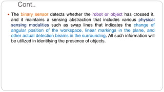 Cont..
 The binary sensor detects whether the robot or object has crossed it,
and it maintains a sensing abstraction that includes various physical
sensing modalities such as swap lines that indicates the change of
angular position of the workspace, linear markings in the plane, and
other actual detection beams in the surrounding. All such information will
be utilized in identifying the presence of objects.
 