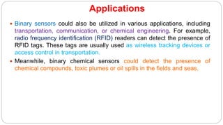 Applications
 Binary sensors could also be utilized in various applications, including
transportation, communication, or chemical engineering. For example,
radio frequency identification (RFID) readers can detect the presence of
RFID tags. These tags are usually used as wireless tracking devices or
access control in transportation.
 Meanwhile, binary chemical sensors could detect the presence of
chemical compounds, toxic plumes or oil spills in the fields and seas.
 