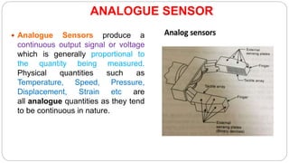 ANALOGUE SENSOR
 Analogue Sensors produce a
continuous output signal or voltage
which is generally proportional to
the quantity being measured.
Physical quantities such as
Temperature, Speed, Pressure,
Displacement, Strain etc are
all analogue quantities as they tend
to be continuous in nature.
 