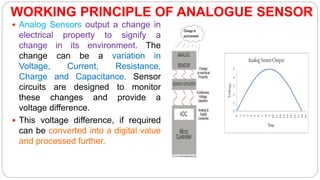 WORKING PRINCIPLE OF ANALOGUE SENSOR
 Analog Sensors output a change in
electrical property to signify a
change in its environment. The
change can be a variation in
Voltage, Current, Resistance,
Charge and Capacitance. Sensor
circuits are designed to monitor
these changes and provide a
voltage difference.
 This voltage difference, if required
can be converted into a digital value
and processed further.
 