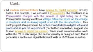 Cont..
 All modern microcontrollers have Analog to Digital converter circuitry
built-in. For example, if we consider a Photoresistor, the resistance in a
Photoresistor changes with the amount of light falling on it. The
Photoresistor circuitry creates a voltage difference based on the change
in resistance and an analog signal is fed into the microcontroller. This
analog signal, if required can be further converted into a digital value and
processed as per the requirement (For further information, suggest you
to read Analog to digital Conversion). Since most microcontrollers work
within the 0V to +5V range, the sensor circuitry is designed such that it
generates a continuous signal between 0 Volts to +5 Volts as an output.
 