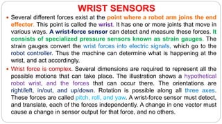 WRIST SENSORS
 Several different forces exist at the point where a robot arm joins the end
effector. This point is called the wrist. It has one or more joints that move in
various ways. A wrist-force sensor can detect and measure these forces. It
consists of specialized pressure sensors known as strain gauges. The
strain gauges convert the wrist forces into electric signals, which go to the
robot controller. Thus the machine can determine what is happening at the
wrist, and act accordingly.
 Wrist force is complex. Several dimensions are required to represent all the
possible motions that can take place. The illustration shows a hypothetical
robot wrist, and the forces that can occur there. The orientations are
right/left, in/out, and up/down. Rotation is possible along all three axes.
These forces are called pitch, roll, and yaw. A wrist-force sensor must detect,
and translate, each of the forces independently. A change in one vector must
cause a change in sensor output for that force, and no others.
 