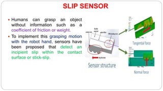 SLIP SENSOR
 Humans can grasp an object
without information such as a
coefficient of friction or weight.
 To implement this grasping motion
with the robot hand, sensors have
been proposed that detect an
incipient slip within the contact
surface or stick-slip.
 