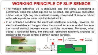 WORKING PRINCIPLE OF SLIP SENSOR
 The voltage difference Vp is measured and the signal processing is
performed. Then the initial slip can be detected. The pressure conductive
rubber was a high polymer material primarily composed of silicone rubber
with carbon particles uniformly distributed within.
 In an unloaded condition, the electrical resistance is infinity. However, the
electrical resistance changes when the normal force was added, because
the mutual contact between carbon particles increases. Moreover, when
added a tangential force, the electrical resistance randomly changes by
changing the mutual contact between carbon particles.
 