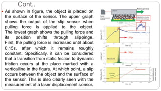 Cont..
 As shown in figure, the object is placed on
the surface of the sensor. The upper graph
shows the output of the slip sensor when
pulling force is applied to the object.
The lowest graph shows the pulling force and
its position shifts through slippinge.
First, the pulling force is increased until about
0.15s, after which it remains roughly
constant. Specifically, it can be considered
that a transition from static friction to dynamic
friction occurs at the place marked with a
verticalline in the figure. At which point, a slip
occurs between the object and the surface of
the sensor. This is also clearly seen with the
measurement of a laser displacement sensor.
 