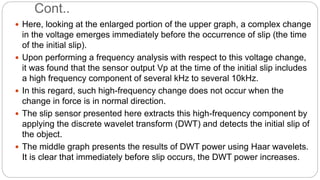 Cont..
 Here, looking at the enlarged portion of the upper graph, a complex change
in the voltage emerges immediately before the occurrence of slip (the time
of the initial slip).
 Upon performing a frequency analysis with respect to this voltage change,
it was found that the sensor output Vp at the time of the initial slip includes
a high frequency component of several kHz to several 10kHz.
 In this regard, such high-frequency change does not occur when the
change in force is in normal direction.
 The slip sensor presented here extracts this high-frequency component by
applying the discrete wavelet transform (DWT) and detects the initial slip of
the object.
 The middle graph presents the results of DWT power using Haar wavelets.
It is clear that immediately before slip occurs, the DWT power increases.
 