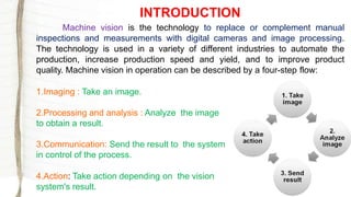 Machine vision is the technology to replace or complement manual
inspections and measurements with digital cameras and image processing.
The technology is used in a variety of different industries to automate the
production, increase production speed and yield, and to improve product
quality. Machine vision in operation can be described by a four-step flow:
1.Imaging : Take an image.
2.Processing and analysis : Analyze the image
to obtain a result.
3.Communication: Send the result to the system
in control of the process.
4.Action: Take action depending on the vision
system's result.
INTRODUCTION
 