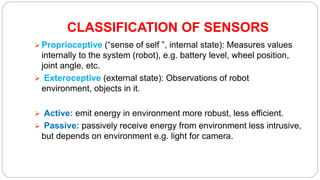 CLASSIFICATION OF SENSORS
 Proprioceptive (“sense of self ”, internal state): Measures values
internally to the system (robot), e.g. battery level, wheel position,
joint angle, etc.
 Exteroceptive (external state): Observations of robot
environment, objects in it.
 Active: emit energy in environment more robust, less efficient.
 Passive: passively receive energy from environment less intrusive,
but depends on environment e.g. light for camera.
 