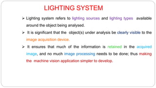 LIGHTING SYSTEM
 Lighting system refers to lighting sources and lighting types available
around the object being analysed.
 It is significant that the object(s) under analysis be clearly visible to the
image acquisition device.
 It ensures that much of the information is retained in the acquired
image, and no much image processing needs to be done; thus making
the machine vision application simpler to develop.
 
