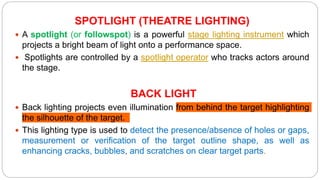 SPOTLIGHT (THEATRE LIGHTING)
 A spotlight (or followspot) is a powerful stage lighting instrument which
projects a bright beam of light onto a performance space.
 Spotlights are controlled by a spotlight operator who tracks actors around
the stage.
BACK LIGHT
 Back lighting projects even illumination from behind the target highlighting
the silhouette of the target.
 This lighting type is used to detect the presence/absence of holes or gaps,
measurement or verification of the target outline shape, as well as
enhancing cracks, bubbles, and scratches on clear target parts.
 