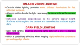 ON-AXIS VISION LIGHTING
 On-axis vision lighting provides even, diffused illumination for flat,
reflective surfaces.
 A beam splitter directs the light rays along the same axis as the camera
lens.
 Reflective surfaces perpendicular to the camera appear bright.
Surfaces at an angle to the camera and non-reflective surfaces appear
dark.
DARK FIELD LIGHTING
 Dark field lighting involves orienting lights between 0 and 45 degrees
off horizontal,
 which is particularly effective when imaging highly reflective surfaces or
generating edge effects.
 