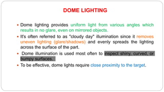DOME LIGHTING
 Dome lighting provides uniform light from various angles which
results in no glare, even on mirrored objects.
 It's often referred to as "cloudy day" illumination since it removes
uneven lighting (glare/shadows) and evenly spreads the lighting
across the surface of the part.
 Dome illumination is used most often to inspect shiny, curved, or
bumpy surfaces.
 To be effective, dome lights require close proximity to the target.
 
