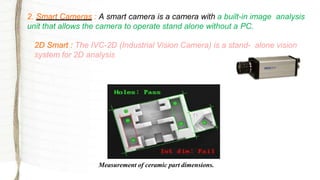 2. Smart Cameras : A smart camera is a camera with a built-in image analysis
unit that allows the camera to operate stand alone without a PC.
2D Smart : The IVC-2D (Industrial Vision Camera) is a stand- alone vision
system for 2D analysis
Measurement of ceramic part dimensions.
 