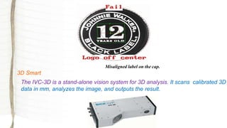 Misaligned label on the cap.
3D Smart
The IVC-3D is a stand-alone vision system for 3D analysis. It scans calibrated 3D
data in mm, analyzes the image, and outputs the result.
 