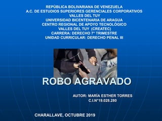 AUTOR: MARÍA ESTHER TORRES
C.I.N°19.028.280
CHARALLAVE, OCTUBRE 2019
ROBO AGRAVADO
REPÙBLICA BOLIVARIANA DE VENEZUELA
A.C. DE ESTUDIOS SUPERIORES GERENCIALES CORPORATIVOS
VALLES DEL TUY
UNIVERSIDAD BICENTENARIA DE ARAGUA
CENTRO REGIONAL DE APOYO TECNOLÓGICO
VALLES DEL TUY (CREATEC)
CARRERA: DERECHO 7° TRIMESTRE
UNIDAD CURRICULAR: DERECHO PENAL III
 
