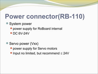 Power connector(RB-110)
System power
power supply for RoBoard internal
DC 6V-24V
Servo power (Vxx)
power supply for Servo motors
Input no limited, but recommend ≤ 24V
 