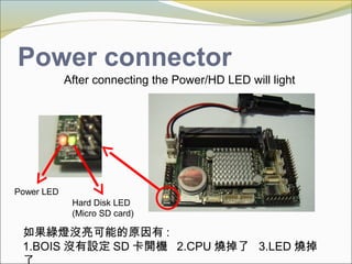 Power connector
After connecting the Power/HD LED will light
Power LED
Hard Disk LED
(Micro SD card)
如果綠燈沒亮可能的原因有 :
1.BOIS 沒有設定 SD 卡開機 2.CPU 燒掉了 3.LED 燒掉
 