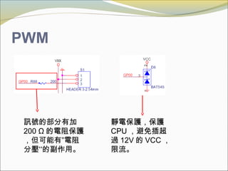PWM
訊號的部分有加
200 Ω 的電阻保護
，但可能有”電阻
分壓”的副作用。
靜電保護，保護
CPU ，避免插超
過 12V 的 VCC ，
限流。
 