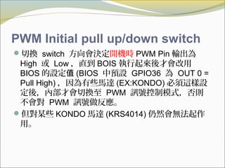 PWM Initial pull up/down switch
切換 switch 方向會決定開機時 PWM Pin 輸出為
High 或 Low ，直到 BOIS 執行起來後才會改用
BIOS 的設定值 (BIOS 中預設 GPIO36 為 OUT 0 =
Pull High) ，因為有些馬達 (EX:KONDO) 必須這樣設
定後，內部才會切換至 PWM 訊號控制模式，否則
不會對 PWM 訊號做反應。
但對某些 KONDO 馬達 (KRS4014) 仍然會無法起作
用。
 