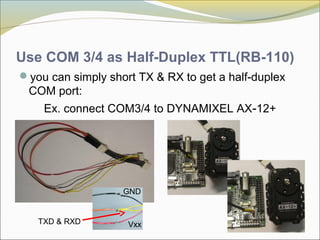 Use COM 3/4 as Half-Duplex TTL(RB-110)
you can simply short TX & RX to get a half-duplex
COM port:
Ex. connect COM3/4 to DYNAMIXEL AX-12+
VxxTXD & RXD
GND
 
