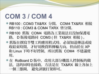 COM 3 / COM 4
RB100 : COM3 TX&RX 分開， COM4 TX&RX 相接
RB110 : COM3 & COM4 TXRX 皆分開。
RB100 舊版 COM4 電路為工業接法且沒加保護電
路， D 版後電路同 COM3 ( 但 TX&RX 相接 ) 。
舊版在撰寫半雙工的應用程式時，必須知道傳送或接
收結束時間，才好切換資料傳輸方向，但由於在 XP
和 Linux 下時不好控制，所以舊版 COM4 不建議使
用。
在 RoBoard D 版中，改用大部分機器人控制板的做
法，送的同時也接收，方法是在 TX&RX 線上各加上
一個三態閘， 避免訊號打架即可。
 
