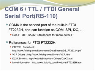 COM 6 / TTL / FTDI General
Serial Port(RB-110)
COM6 is the second port of the built-in FTDI
FT2232H, and can function as COM, SPI, I2C, …
See FTDI FT2232H datasheet for more details
References for FTDI FT2232H:
 FT2232H Datasheet :
http://www.ftdichip.com/Documents/DataSheets/DS_FT2232H.pdf
 VCP Drivers : http://www.ftdichip.com/Drivers/VCP.htm
 D2XX Drivers : http://www.ftdichip.com/Drivers/D2XX.htm
 More information : http://www.ftdichip.com/Products/FT2232H.htm
 