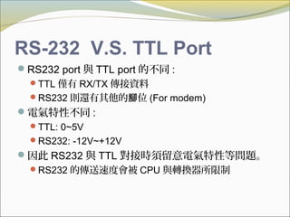 RS-232 V.S. TTL Port
RS232 port 與 TTL port 的不同 :
TTL 僅有 RX/TX 傳接資料
RS232 則還有其他的 位腳 (For modem)
電氣特性不同 :
TTL: 0~5V
RS232: -12V~+12V
因此 RS232 與 TTL 對接時須留意電氣特性等問題。
RS232 的傳送速度會被 CPU 與轉換器所限制
 
