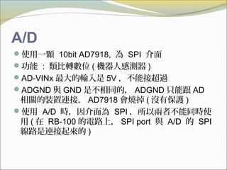 A/D
使用一顆 10bit AD7918, 為 SPI 介面
功能 : 類比轉數位 ( 機器人感測器 )
AD-VINx 最大的輸入是 5V ，不能接超過
ADGND 與 GND 是不相同的， ADGND 只能跟 AD
相關的裝置連接， AD7918 會燒掉 ( 沒有保護 )
使用 A/D 時，因介面為 SPI ，所以兩者不能同時使
用 ( 在 RB-100 的電路上， SPI port 與 A/D 的 SPI
線路是連接起來的 )
 