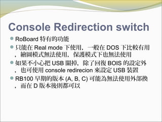 Console Redirection switch
RoBoard 特有的功能
只能在 Real mode 下使用，一般在 DOS 下比較有用
，繪圖模式無法使用，保護模式下也無法使用
如果不小心把 USB 關掉，除了回復 BOIS 的設定外
，也可使用 console redirecion 來設定 USB 裝置
RB100 早期的版本 (A, B, C) 可能為無法使用外部換
，而在 D 版本後則都可以
 
