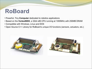 • Powerful, Tiny Computer dedicated to robotics applications
• Based on the Vortex86DX, a 32bit x86 CPU running at 1000MHz with 256MB DRAM
• Compatible with Windows, Linux and DOS
• Open Source C++ Library for RoBoard‘s unique I/O functions (sensors, actuators, etc.)
RoBoard
 