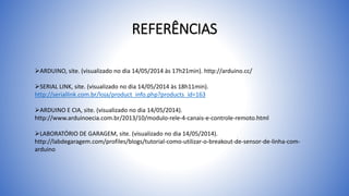 REFERÊNCIAS
ARDUINO, site. (visualizado no dia 14/05/2014 às 17h21min). http://arduino.cc/
SERIAL LINK, site. (visualizado no dia 14/05/2014 às 18h11min).
http://seriallink.com.br/loja/product_info.php?products_id=163
ARDUINO E CIA, site. (visualizado no dia 14/05/2014).
http://www.arduinoecia.com.br/2013/10/modulo-rele-4-canais-e-controle-remoto.html
LABORATÓRIO DE GARAGEM, site. (visualizado no dia 14/05/2014).
http://labdegaragem.com/profiles/blogs/tutorial-como-utilizar-o-breakout-de-sensor-de-linha-com-
arduino
 