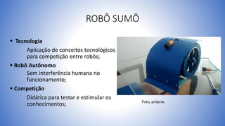 ROBÔ SUMÔ
 Tecnologia
Aplicação de conceitos tecnológicos
para competição entre robôs;
 Robô Autônomo
Sem interferência humana no
funcionamento;
 Competição
Didática para testar e estimular os
conhecimentos; Foto, própria.
 