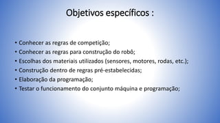 Objetivos específicos :
• Conhecer as regras de competição;
• Conhecer as regras para construção do robô;
• Escolhas dos materiais utilizados (sensores, motores, rodas, etc.);
• Construção dentro de regras pré-estabelecidas;
• Elaboração da programação;
• Testar o funcionamento do conjunto máquina e programação;
 
