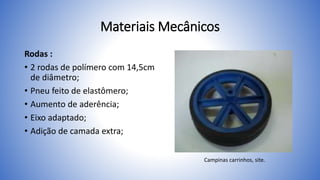 Materiais Mecânicos
Rodas :
• 2 rodas de polímero com 14,5cm
de diâmetro;
• Pneu feito de elastômero;
• Aumento de aderência;
• Eixo adaptado;
• Adição de camada extra;
Campinas carrinhos, site.
 