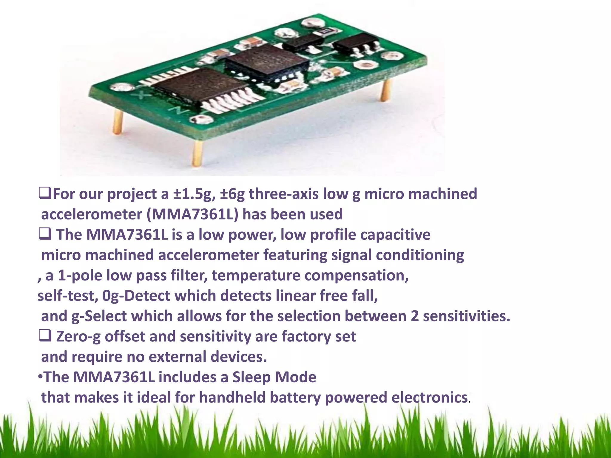 For our project a ±1.5g, ±6g three-axis low g micro machined
accelerometer (MMA7361L) has been used
 The MMA7361L is a low power, low profile capacitive
micro machined accelerometer featuring signal conditioning
, a 1-pole low pass filter, temperature compensation,
self-test, 0g-Detect which detects linear free fall,
and g-Select which allows for the selection between 2 sensitivities.
 Zero-g offset and sensitivity are factory set
and require no external devices.
•The MMA7361L includes a Sleep Mode
that makes it ideal for handheld battery powered electronics.
 