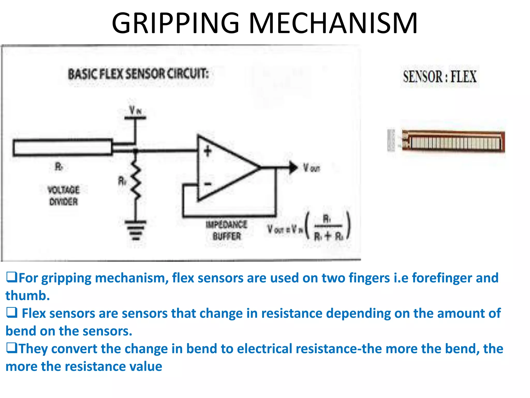 GRIPPING MECHANISM
For gripping mechanism, flex sensors are used on two fingers i.e forefinger and
thumb.
 Flex sensors are sensors that change in resistance depending on the amount of
bend on the sensors.
They convert the change in bend to electrical resistance-the more the bend, the
more the resistance value
 