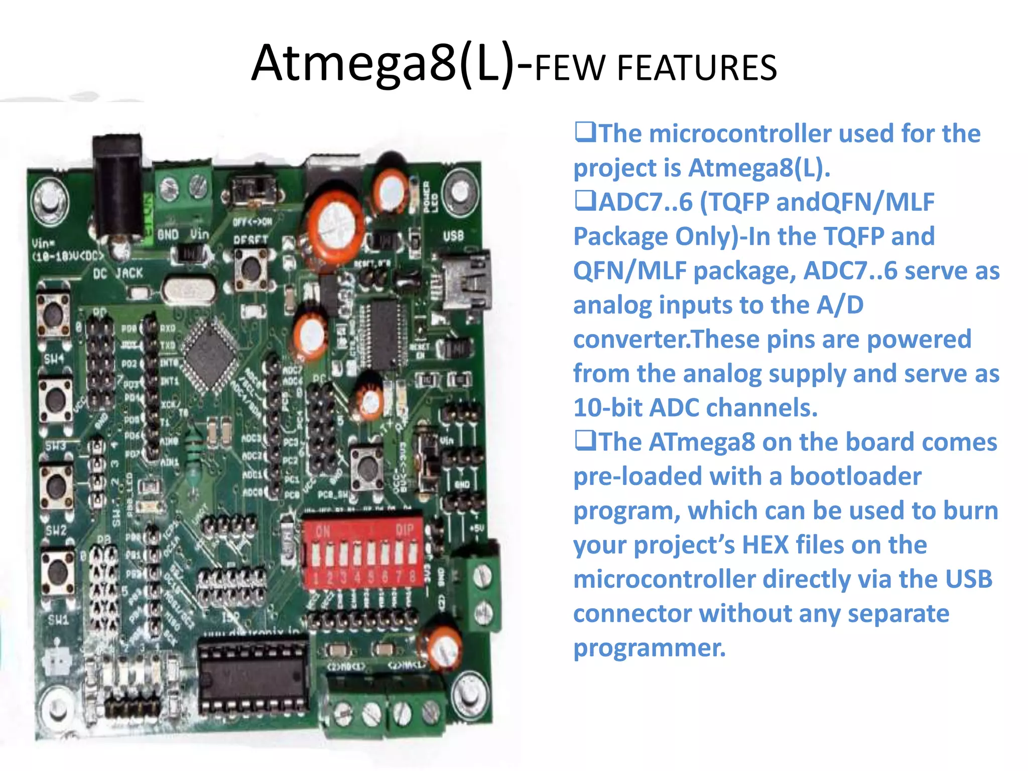 Atmega8(L)-FEW FEATURES
The microcontroller used for the
project is Atmega8(L).
ADC7..6 (TQFP andQFN/MLF
Package Only)-In the TQFP and
QFN/MLF package, ADC7..6 serve as
analog inputs to the A/D
converter.These pins are powered
from the analog supply and serve as
10-bit ADC channels.
The ATmega8 on the board comes
pre-loaded with a bootloader
program, which can be used to burn
your project’s HEX files on the
microcontroller directly via the USB
connector without any separate
programmer.
 