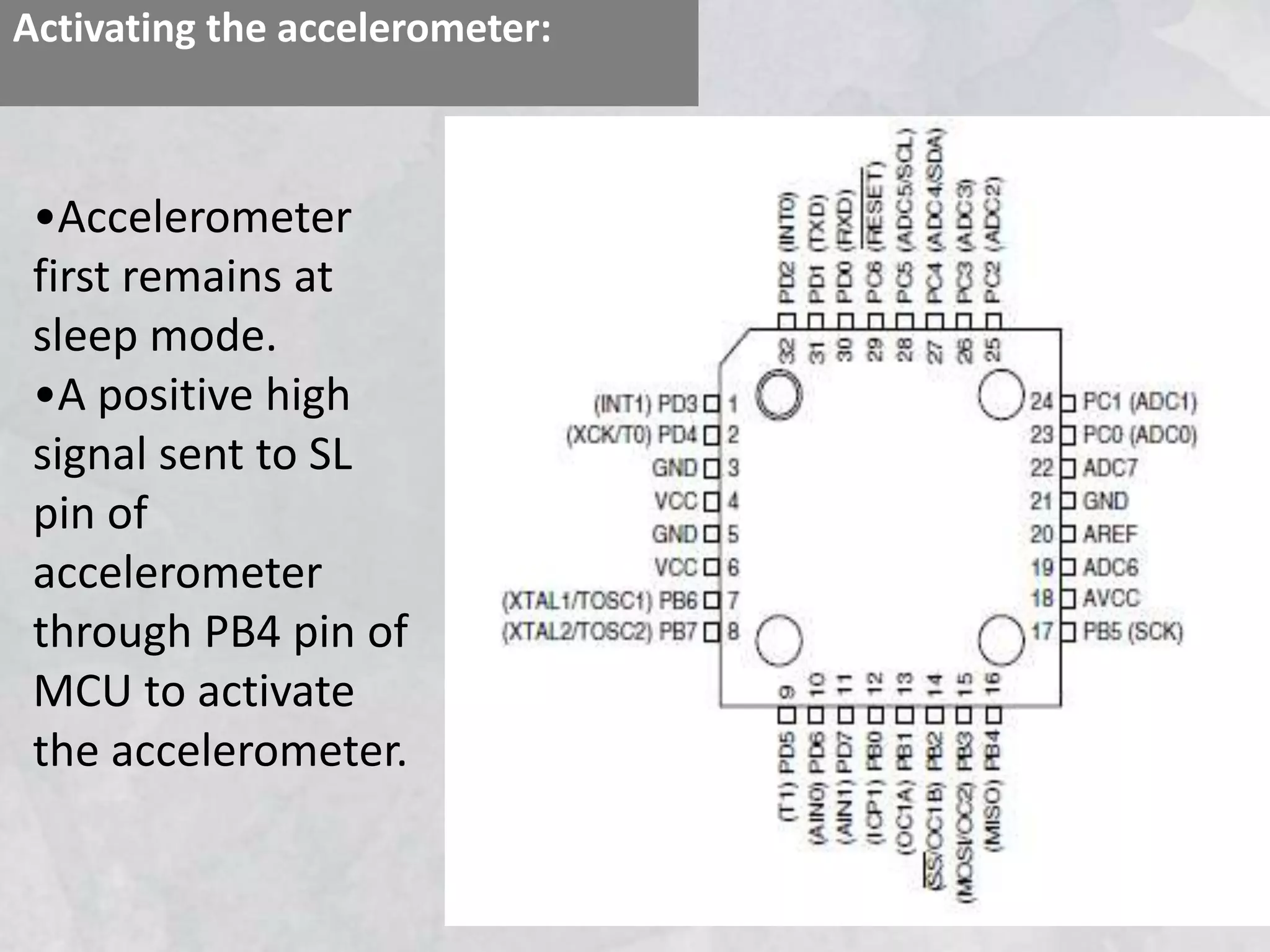 Activating the accelerometer:
•Accelerometer
first remains at
sleep mode.
•A positive high
signal sent to SL
pin of
accelerometer
through PB4 pin of
MCU to activate
the accelerometer.
 