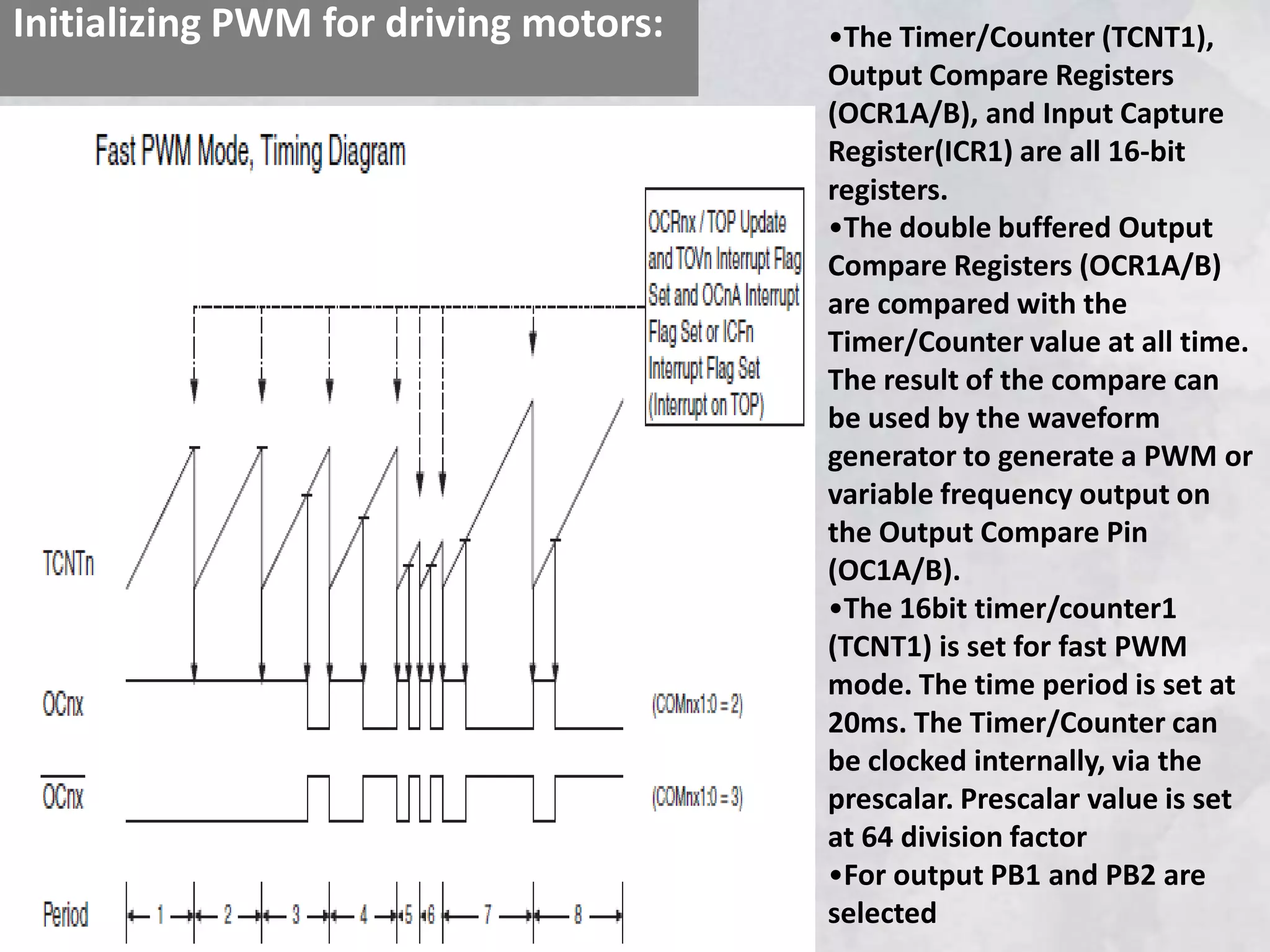 Initializing PWM for driving motors: •The Timer/Counter (TCNT1),
Output Compare Registers
(OCR1A/B), and Input Capture
Register(ICR1) are all 16-bit
registers.
•The double buffered Output
Compare Registers (OCR1A/B)
are compared with the
Timer/Counter value at all time.
The result of the compare can
be used by the waveform
generator to generate a PWM or
variable frequency output on
the Output Compare Pin
(OC1A/B).
•The 16bit timer/counter1
(TCNT1) is set for fast PWM
mode. The time period is set at
20ms. The Timer/Counter can
be clocked internally, via the
prescalar. Prescalar value is set
at 64 division factor
•For output PB1 and PB2 are
selected
 