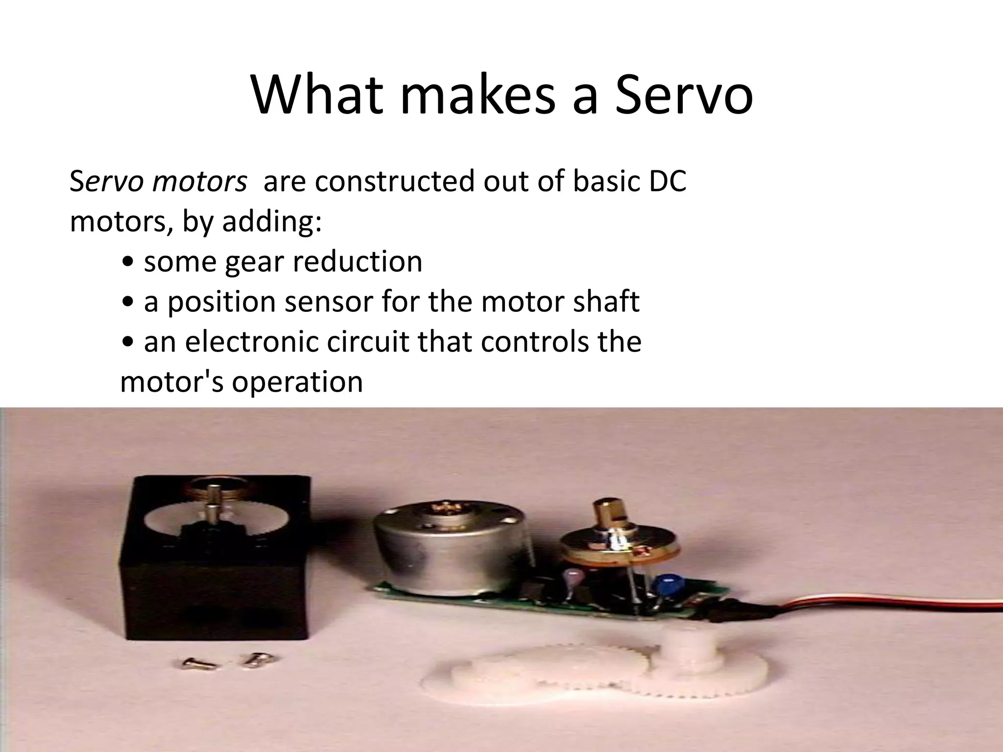What makes a Servo
Servo motors are constructed out of basic DC
motors, by adding:
• some gear reduction
• a position sensor for the motor shaft
• an electronic circuit that controls the
motor's operation
 