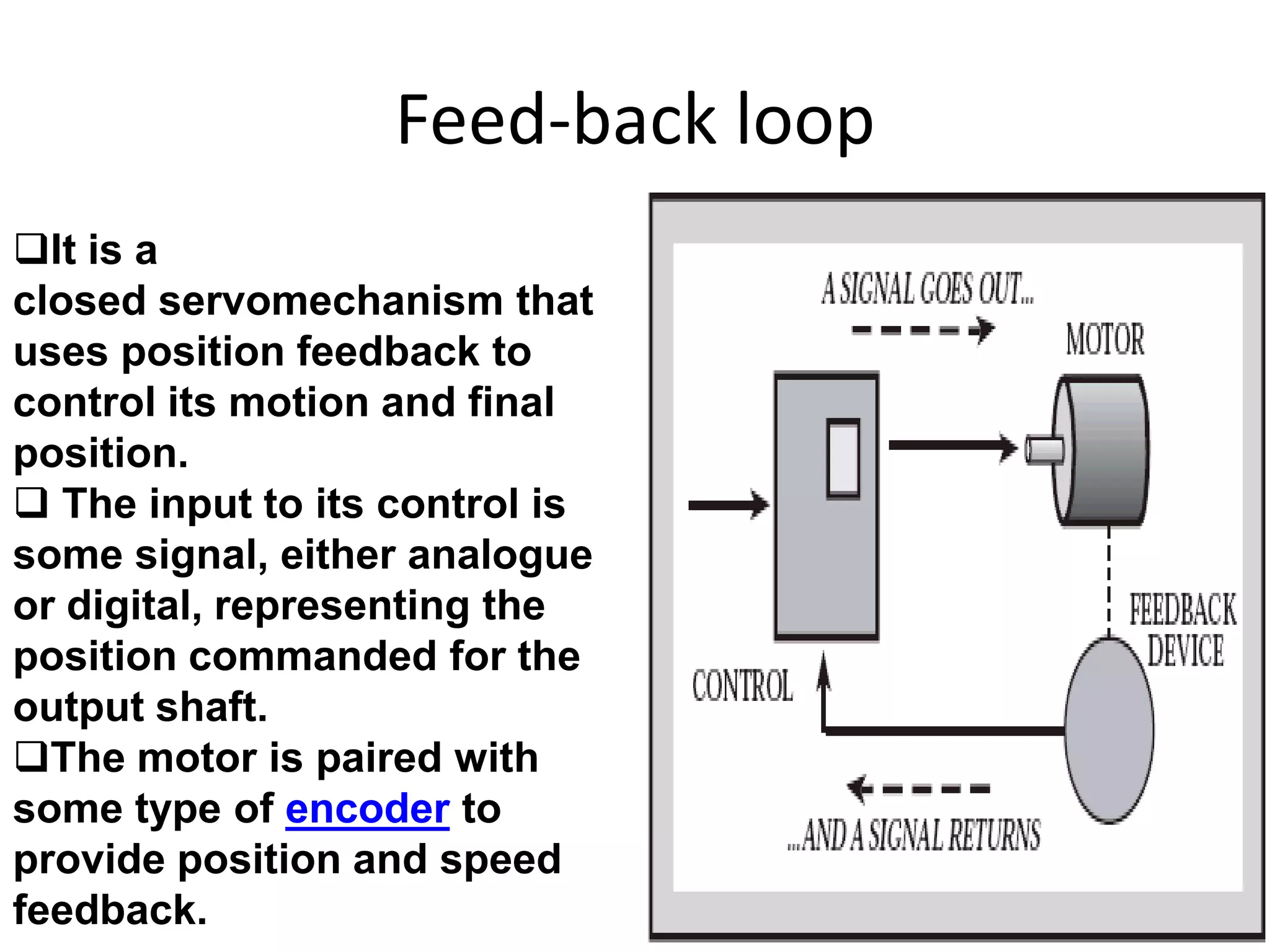 Feed-back loop
It is a
closed servomechanism that
uses position feedback to
control its motion and final
position.
 The input to its control is
some signal, either analogue
or digital, representing the
position commanded for the
output shaft.
The motor is paired with
some type of encoder to
provide position and speed
feedback.
 