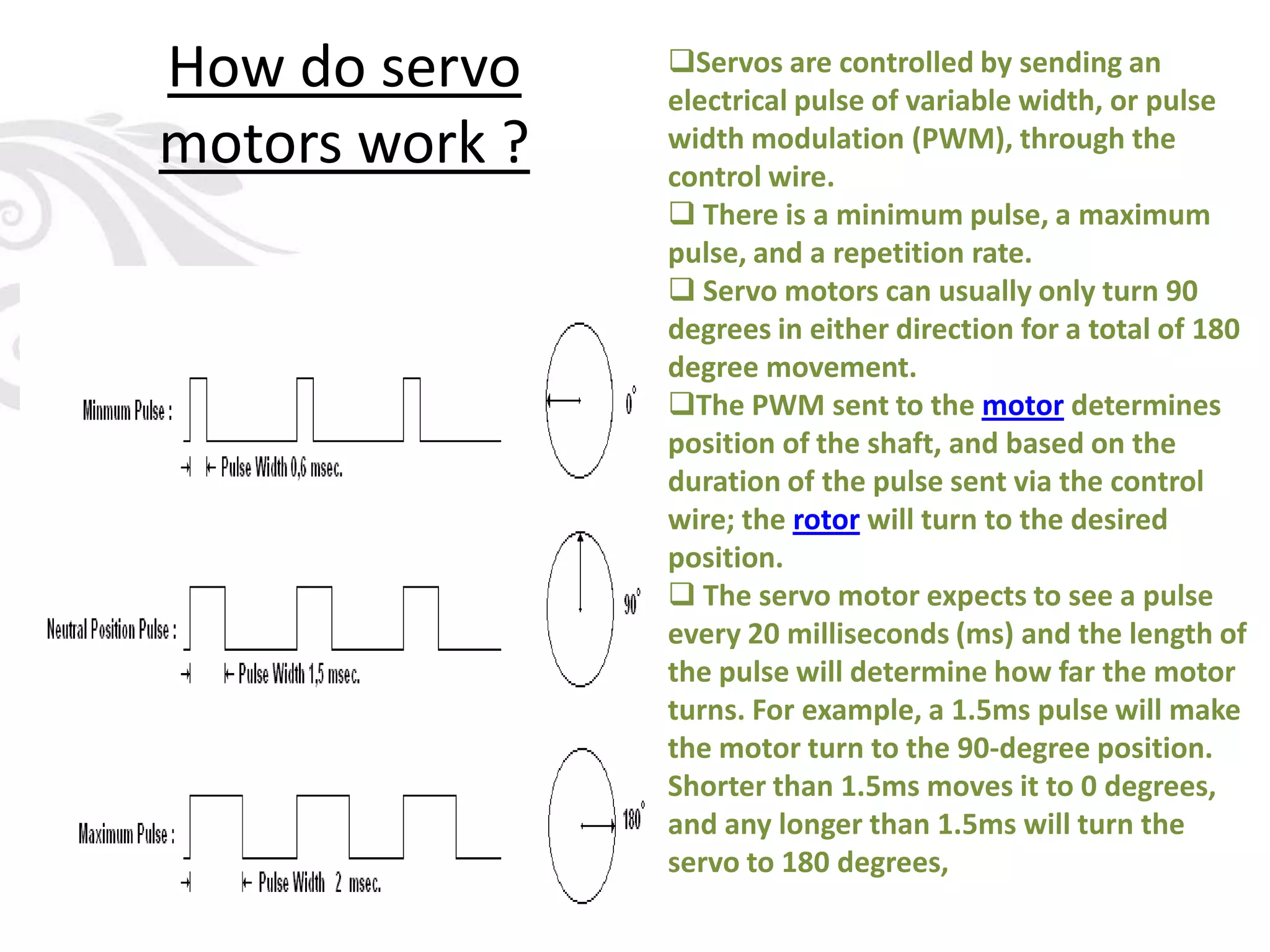 How do servo
motors work ?
Servos are controlled by sending an
electrical pulse of variable width, or pulse
width modulation (PWM), through the
control wire.
 There is a minimum pulse, a maximum
pulse, and a repetition rate.
 Servo motors can usually only turn 90
degrees in either direction for a total of 180
degree movement.
The PWM sent to the motor determines
position of the shaft, and based on the
duration of the pulse sent via the control
wire; the rotor will turn to the desired
position.
 The servo motor expects to see a pulse
every 20 milliseconds (ms) and the length of
the pulse will determine how far the motor
turns. For example, a 1.5ms pulse will make
the motor turn to the 90-degree position.
Shorter than 1.5ms moves it to 0 degrees,
and any longer than 1.5ms will turn the
servo to 180 degrees,
 